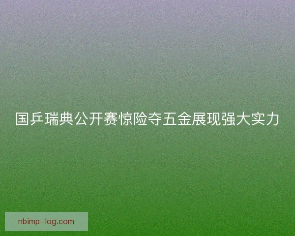 国乒瑞典公开赛惊险夺五金展现强大实力
