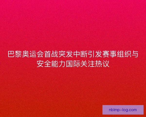 巴黎奥运会首战突发中断引发赛事组织与安全能力国际关注热议 巴黎奥运会首战突发中断引发赛事组织与安全能力国际关注热议