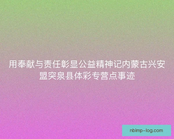 用奉献与责任彰显公益精神记内蒙古兴安盟突泉县体彩专营点事迹
