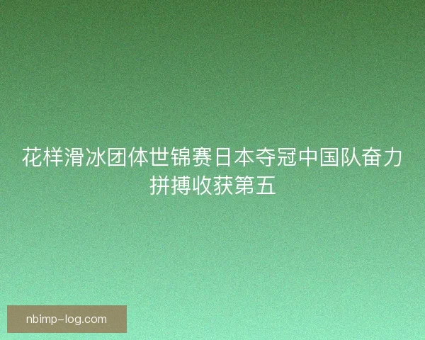 花样滑冰团体世锦赛日本夺冠中国队奋力拼搏收获第五
