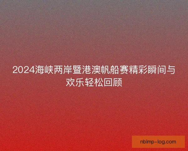 2024海峡两岸暨港澳帆船赛精彩瞬间与欢乐轻松回顾 2024海峡两岸暨港澳帆船赛精彩瞬间与欢乐轻松回顾
