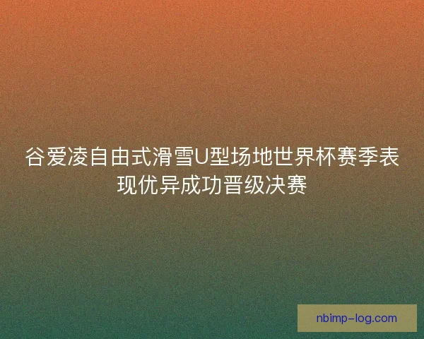 谷爱凌自由式滑雪U型场地世界杯赛季表现优异成功晋级决赛