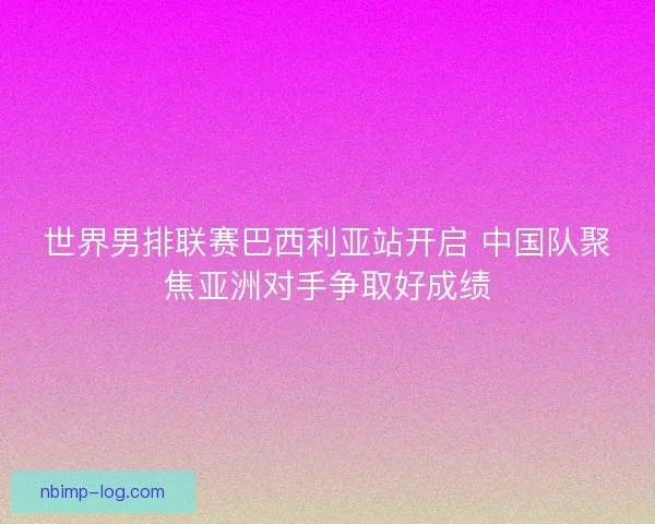 世界男排联赛巴西利亚站开启 中国队聚焦亚洲对手争取好成绩 世界男排联赛巴西利亚站开启 中国队聚焦亚洲对手争取好成绩