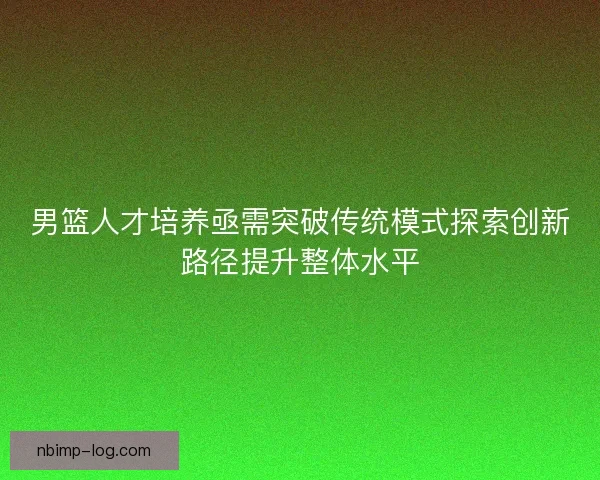 男篮人才培养亟需突破传统模式探索创新路径提升整体水平