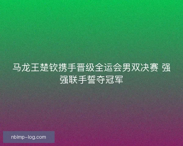 马龙王楚钦携手晋级全运会男双决赛 强强联手誓夺冠军 马龙王楚钦携手晋级全运会男双决赛 强强联手誓夺冠军