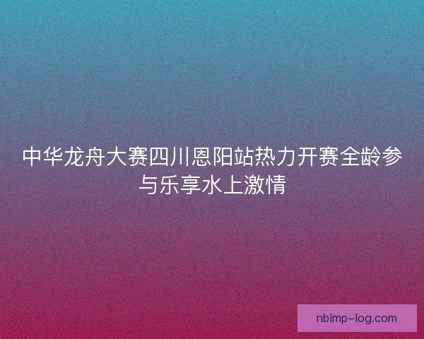 中华龙舟大赛四川恩阳站热力开赛全龄参与乐享水上激情 中华龙舟大赛四川恩阳站热力开赛全龄参与乐享水上激情