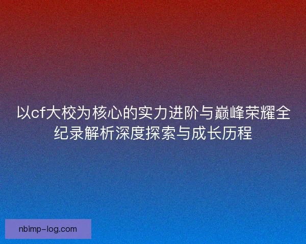 以cf大校为核心的实力进阶与巅峰荣耀全纪录解析深度探索与成长历程 以cf大校为核心的实力进阶与巅峰荣耀全纪录解析深度探索与成长历程