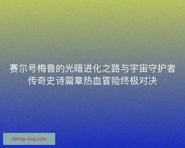 赛尔号梅鲁的光暗进化之路与宇宙守护者传奇史诗篇章热血冒险终极对决