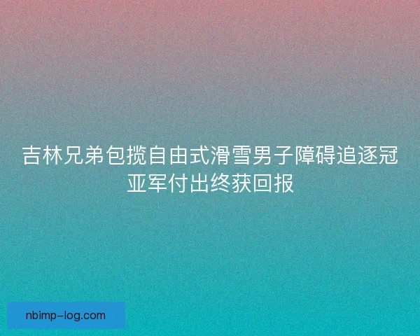 吉林兄弟包揽自由式滑雪男子障碍追逐冠亚军付出终获回报