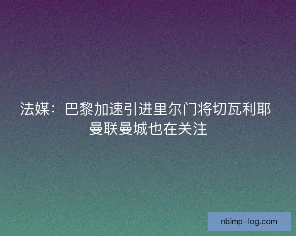 法媒：巴黎加速引进里尔门将切瓦利耶 曼联曼城也在关注