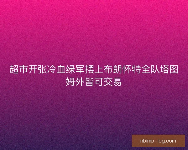 超市开张冷血绿军摆上布朗怀特全队塔图姆外皆可交易 超市开张冷血绿军摆上布朗怀特全队塔图姆外皆可交易