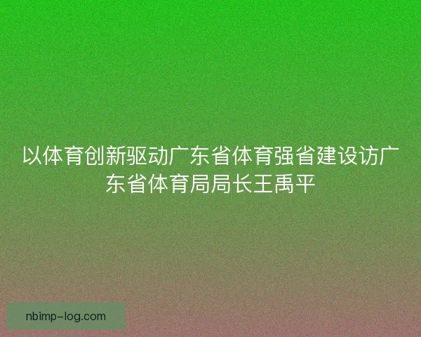以体育创新驱动广东省体育强省建设访广东省体育局局长王禹平 以体育创新驱动广东省体育强省建设访广东省体育局局长王禹平