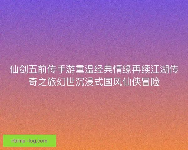仙剑五前传手游重温经典情缘再续江湖传奇之旅幻世沉浸式国风仙侠冒险 仙剑五前传手游重温经典情缘再续江湖传奇之旅幻世沉浸式国风仙侠冒险