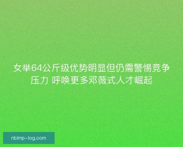 女举64公斤级优势明显但仍需警惕竞争压力 呼唤更多邓薇式人才崛起