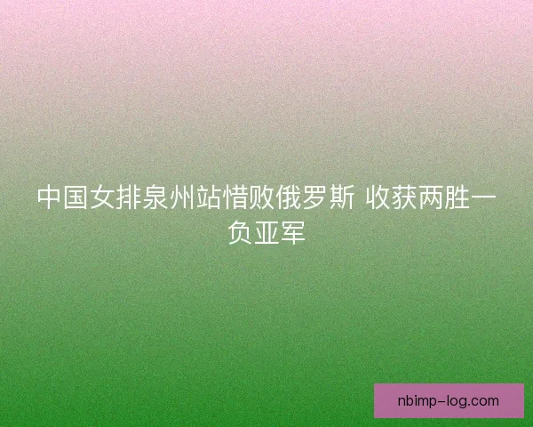 中国女排泉州站惜败俄罗斯 收获两胜一负亚军 中国女排泉州站惜败俄罗斯 收获两胜一负亚军